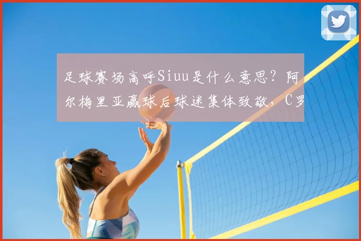 足球赛场高呼Siuu是什么意思？阿尔梅里亚赢球后球迷集体致敬，C罗社媒暖心回应引热议