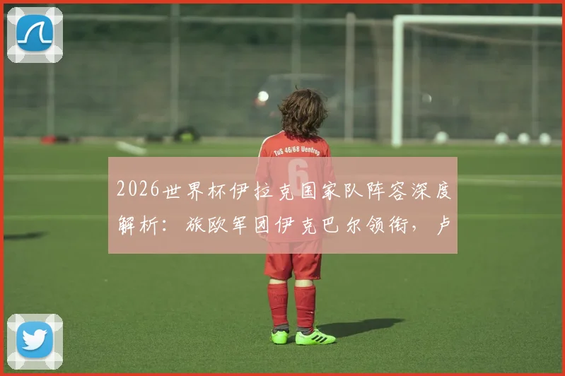 2026世界杯伊拉克国家队阵容深度解析：旅欧军团伊克巴尔领衔，卢顿前锋成新锐力量