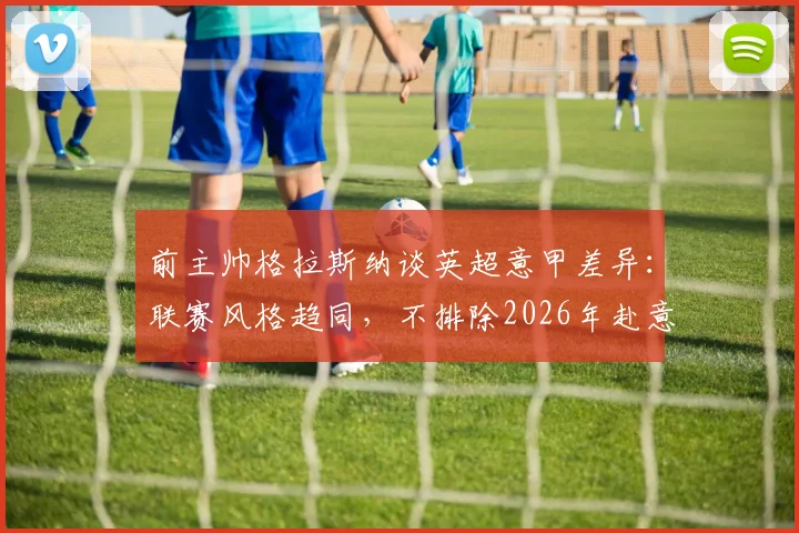 前主帅格拉斯纳谈英超意甲差异：联赛风格趋同，不排除2026年赴意大利执教可能