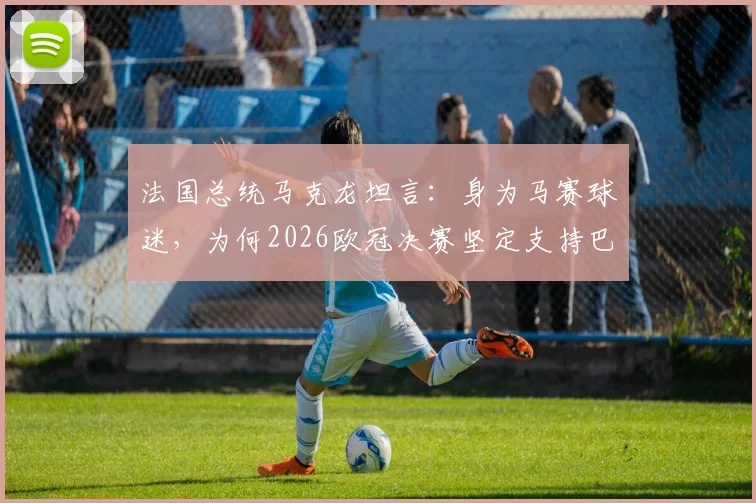 法国总统马克龙坦言：身为马赛球迷，为何2026欧冠决赛坚定支持巴黎圣日耳曼？