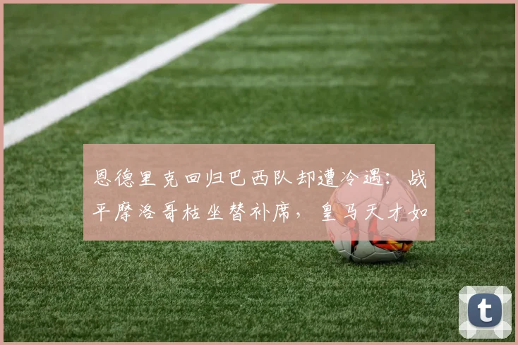 恩德里克回归巴西队却遭冷遇：战平摩洛哥枯坐替补席，皇马天才如何破局？2026年世界杯前景堪忧