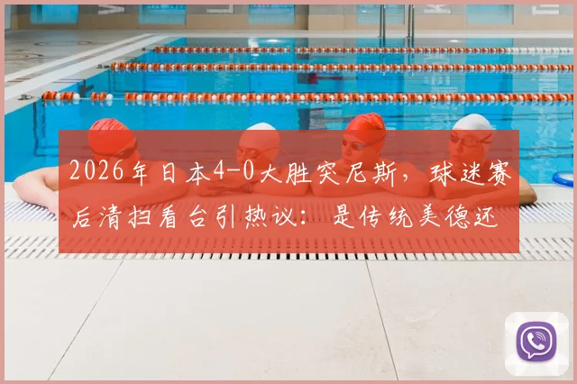 2026年日本4-0大胜突尼斯,球迷赛后清扫看台引热议:是传统美德还是球场文化?
