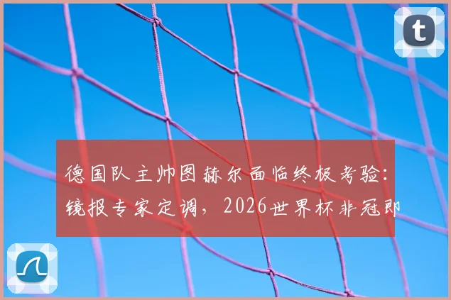 德国队主帅图赫尔面临终极考验：镜报专家定调，2026世界杯非冠即败？深度剖析其执教压力与球队前景