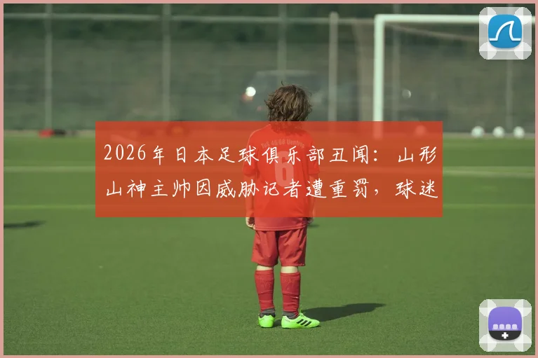 2026年日本足球俱乐部丑闻：山形山神主帅因威胁记者遭重罚，球迷舆论哗然