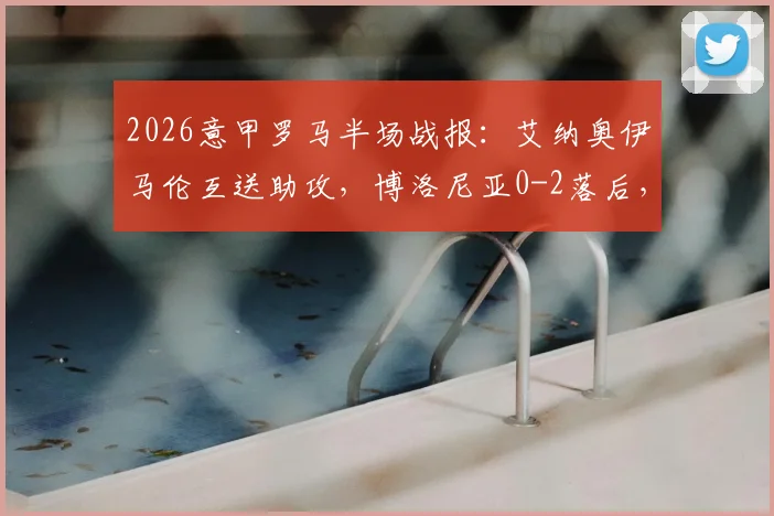 2026意甲罗马半场战报：艾纳奥伊马伦互送助攻，博洛尼亚0-2落后，附球员表现与技术统计