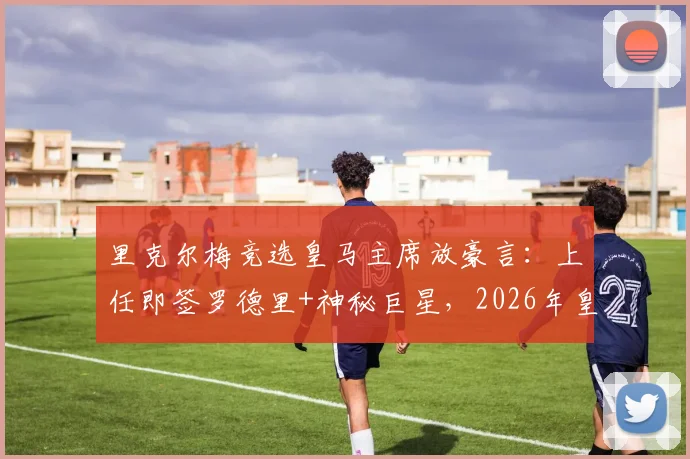 里克尔梅竞选皇马主席放豪言：上任即签罗德里+神秘巨星，2026年皇马蓝图震撼曝光