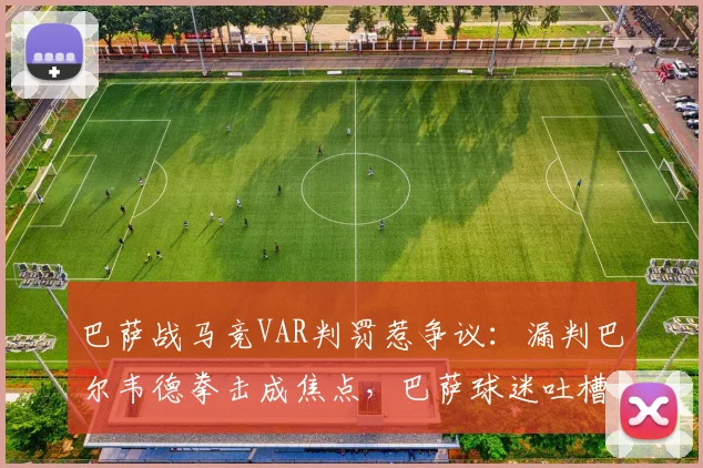 巴萨战马竞VAR判罚惹争议：漏判巴尔韦德拳击成焦点，巴萨球迷吐槽裁判不公视频集锦