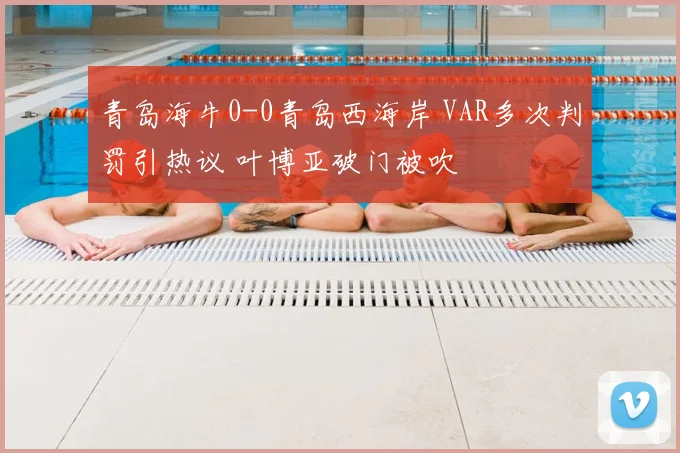 青岛海牛0-0青岛西海岸 VAR多次判罚引热议 叶博亚破门被吹