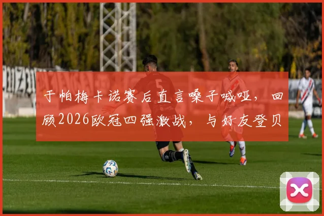 于帕梅卡诺赛后直言嗓子喊哑，回顾2026欧冠四强激战，与好友登贝莱的场上对决全记录