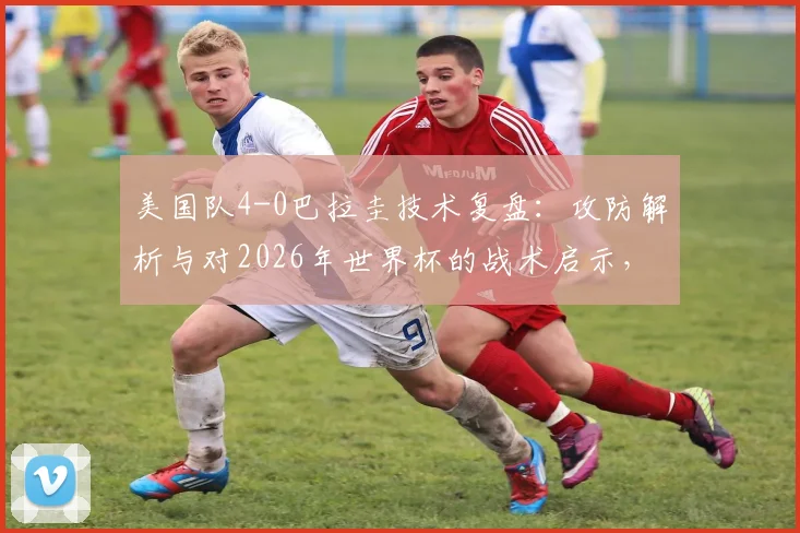 美国队4-0巴拉圭技术复盘：攻防解析与对2026年世界杯的战术启示，单场进球数已超上届总和