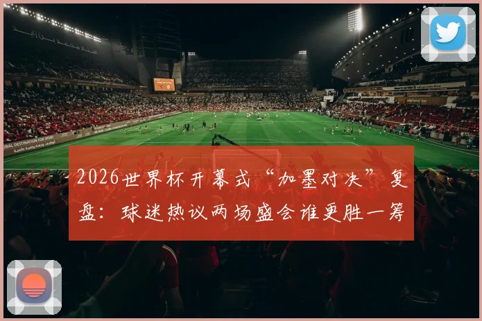 2026世界杯开幕式“加墨对决”复盘：球迷热议两场盛会谁更胜一筹？