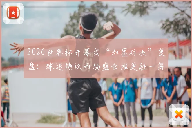 2026世界杯开幕式“加墨对决”复盘：球迷热议两场盛会谁更胜一筹？