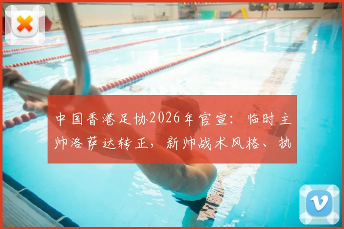 中国香港足协2026年官宣：临时主帅洛萨达转正，新帅战术风格、执教前景及对世预赛影响深度解读