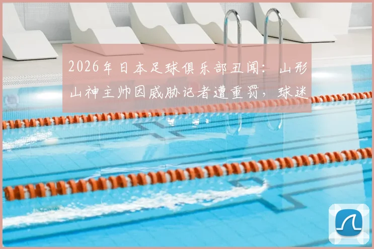 2026年日本足球俱乐部丑闻:山形山神主帅因威胁记者遭重罚,球迷舆论哗然