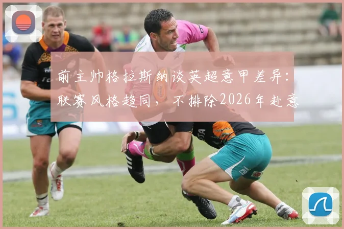 前主帅格拉斯纳谈英超意甲差异：联赛风格趋同，不排除2026年赴意大利执教可能