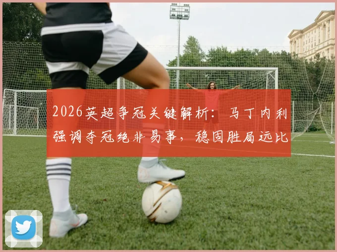 2026英超争冠关键解析:马丁内利强调夺冠绝非易事,稳固胜局远比追求净胜球重要