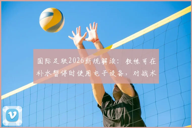 国际足联2026新规解读:教练可在补水暂停时使用电子设备,对战术部署影响有多大?