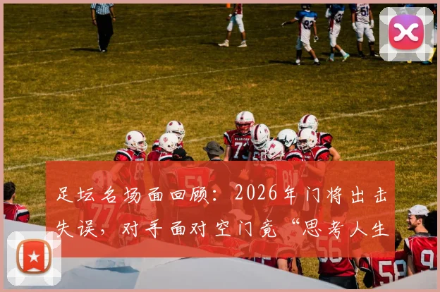 足坛名场面回顾：2026年门将出击失误，对手面对空门竟“思考人生”不射门集锦