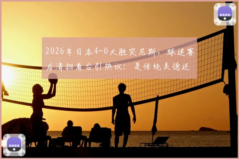 2026年日本4-0大胜突尼斯，球迷赛后清扫看台引热议：是传统美德还是球场文化？