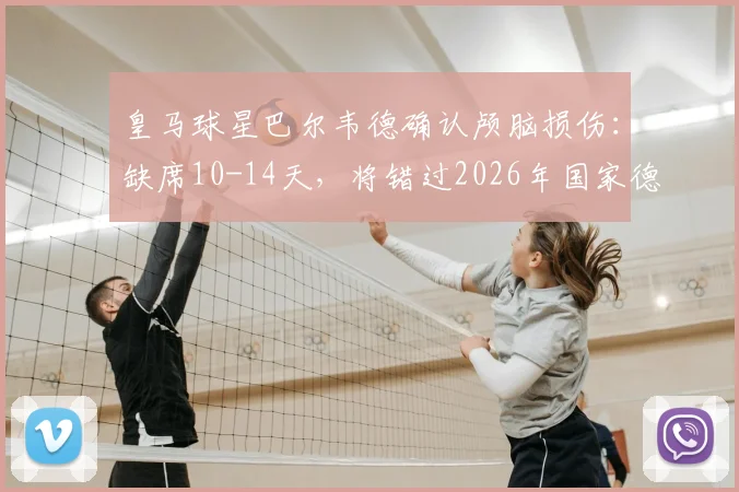 皇马球星巴尔韦德确认颅脑损伤：缺席10-14天，将错过2026年国家德比关键战，皇马中场面临考验