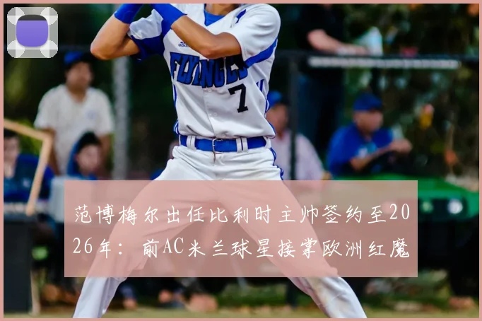 范博梅尔出任比利时主帅签约至2026年：前AC米兰球星接掌欧洲红魔，战术风格与球队前景分析