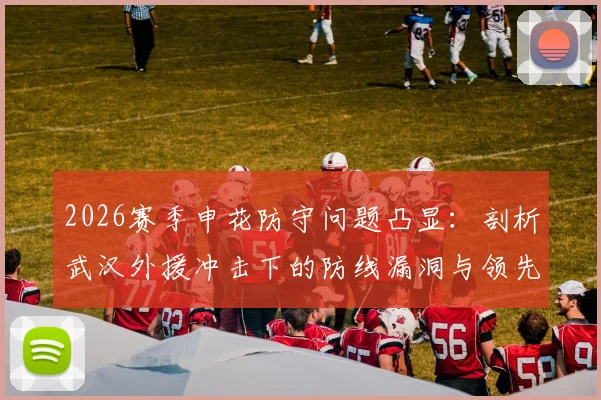 2026赛季申花防守问题凸显:剖析武汉外援冲击下的防线漏洞与领先不稳的深层原因