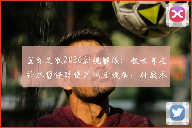 国际足联2026新规解读：教练可在补水暂停时使用电子设备，对战术部署影响有多大？