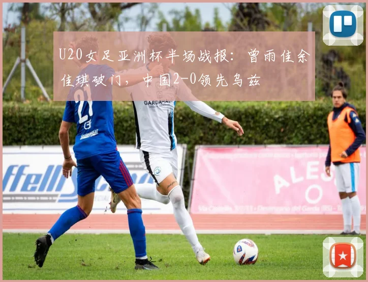 U20女足亚洲杯半场战报：曾雨佳余佳琪破门，中国2-0领先乌兹