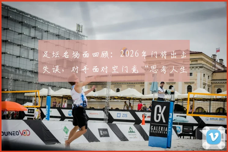 足坛名场面回顾：2026年门将出击失误，对手面对空门竟“思考人生”不射门集锦