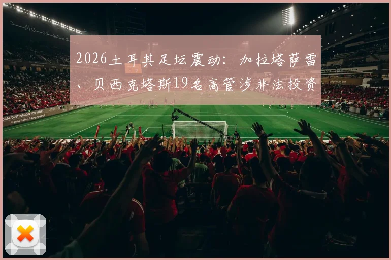 2026土耳其足坛震动：加拉塔萨雷、贝西克塔斯19名高管涉非法投资被捕，深度解析土超俱乐部投资风险与监管现状