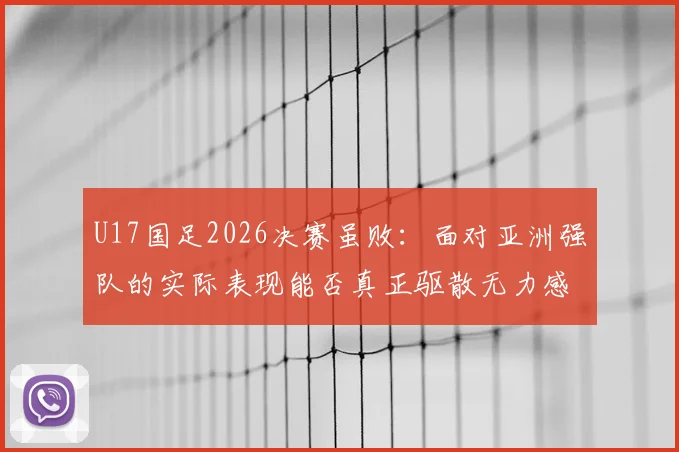 U17国足2026决赛虽败：面对亚洲强队的实际表现能否真正驱散无力感？未来路在何方
