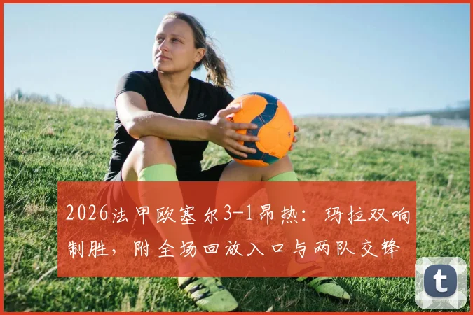 2026法甲欧塞尔3-1昂热：玛拉双响制胜，附全场回放入口与两队交锋历史深度解读