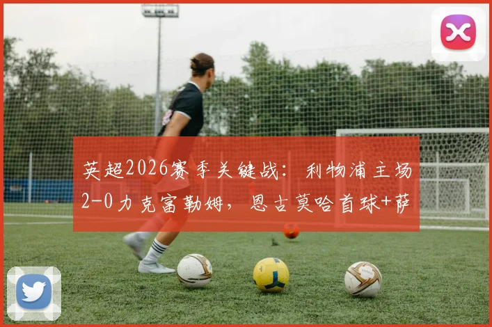 英超2026赛季关键战：利物浦主场2-0力克富勒姆，恩古莫哈首球+萨拉赫终结球荒全记录