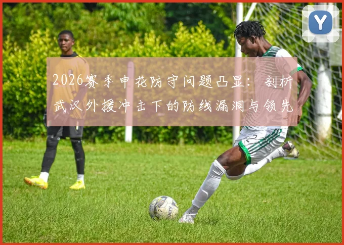 2026赛季申花防守问题凸显：剖析武汉外援冲击下的防线漏洞与领先不稳的深层原因