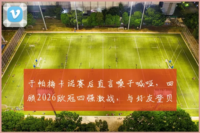 于帕梅卡诺赛后直言嗓子喊哑，回顾2026欧冠四强激战，与好友登贝莱的场上对决全记录