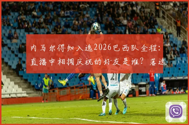 内马尔得知入选2026巴西队全程：直播中相拥庆祝的好友是谁？落选传闻不攻自破