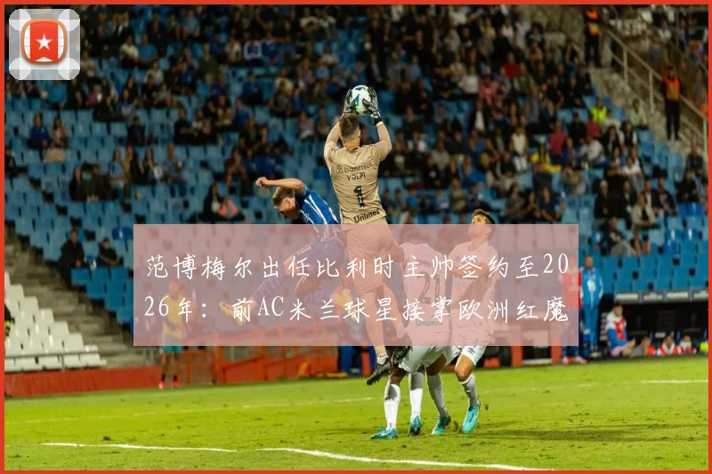 范博梅尔出任比利时主帅签约至2026年：前AC米兰球星接掌欧洲红魔，战术风格与球队前景分析