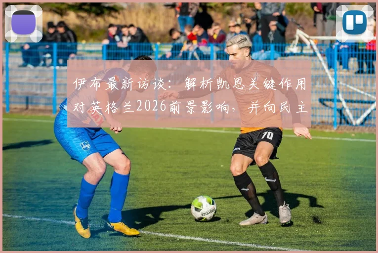 伊布最新访谈：解析凯恩关键作用对英格兰2026前景影响，并向民主刚果足球精神致敬
