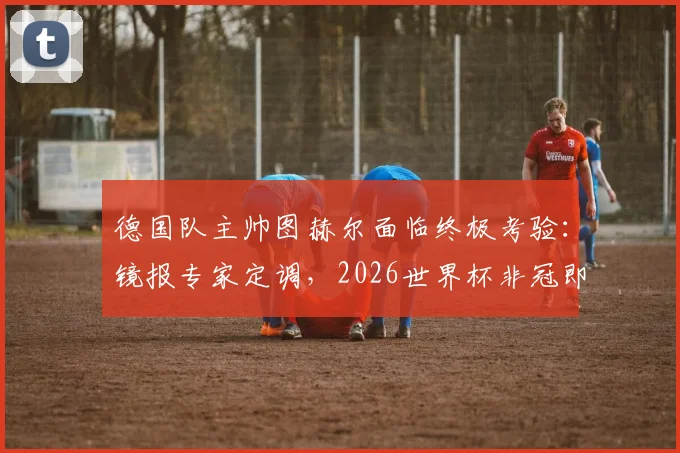 德国队主帅图赫尔面临终极考验：镜报专家定调，2026世界杯非冠即败？深度剖析其执教压力与球队前景