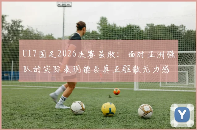 U17国足2026决赛虽败：面对亚洲强队的实际表现能否真正驱散无力感？未来路在何方