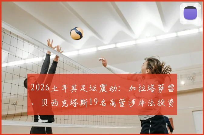 2026土耳其足坛震动：加拉塔萨雷、贝西克塔斯19名高管涉非法投资被捕，深度解析土超俱乐部投资风险与监管现状